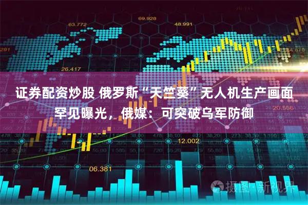 证券配资炒股 俄罗斯“天竺葵”无人机生产画面罕见曝光，俄媒：可突破乌军防御