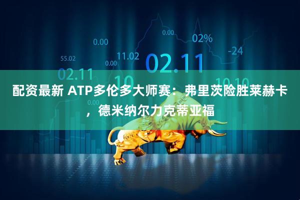 配资最新 ATP多伦多大师赛：弗里茨险胜莱赫卡，德米纳尔力克蒂亚福