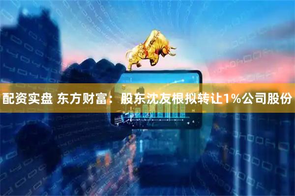 配资实盘 东方财富：股东沈友根拟转让1%公司股份