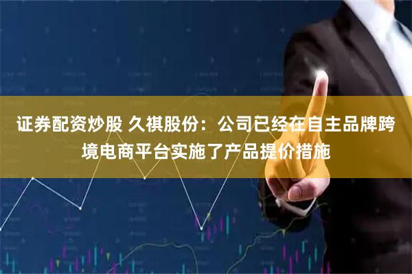 证券配资炒股 久祺股份：公司已经在自主品牌跨境电商平台实施了产品提价措施