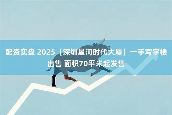 配资实盘 2025【深圳星河时代大厦】一手写字楼出售 面积70平米起发售
