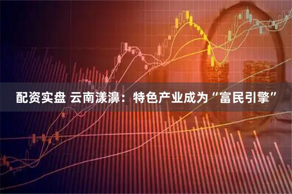 配资实盘 云南漾濞：特色产业成为“富民引擎”