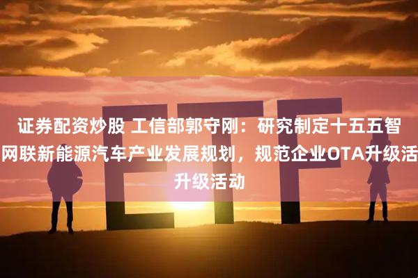 证券配资炒股 工信部郭守刚：研究制定十五五智能网联新能源汽车产业发展规划，规范企业OTA升级活动