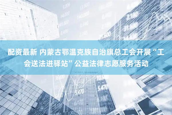 配资最新 内蒙古鄂温克族自治旗总工会开展“工会送法进驿站”公益法律志愿服务活动