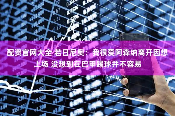 配资官网大全 若日尼奥：我很爱阿森纳离开因想上场 没想到在巴甲踢球并不容易