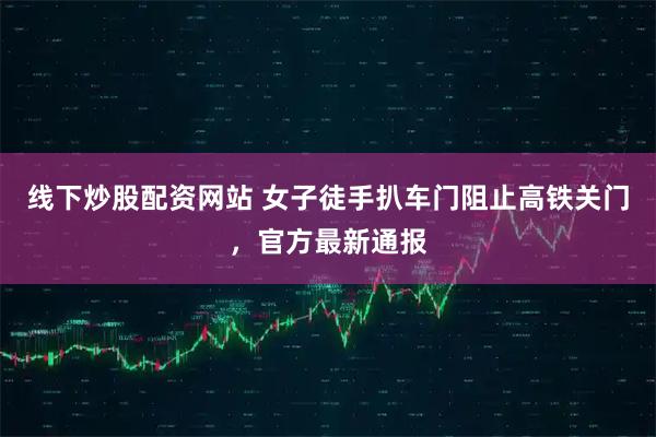 线下炒股配资网站 女子徒手扒车门阻止高铁关门，官方最新通报